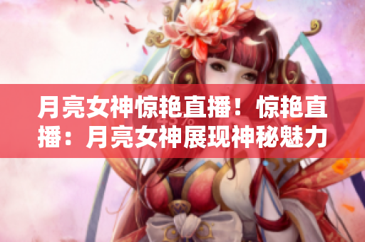 月亮女神惊艳直播！惊艳直播：月亮女神展现神秘魅力