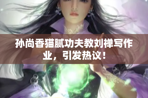 孙尚香猫腻功夫教刘禅写作业，引发热议！