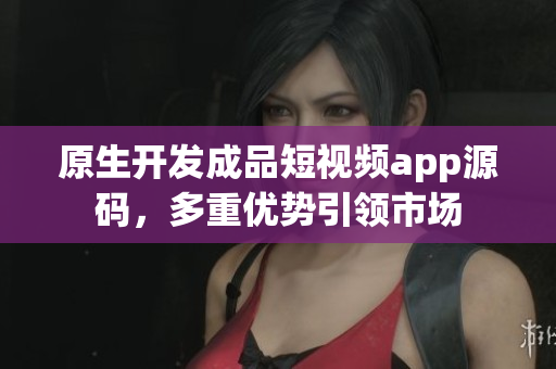 原生开发成品短视频app源码，多重优势引领市场