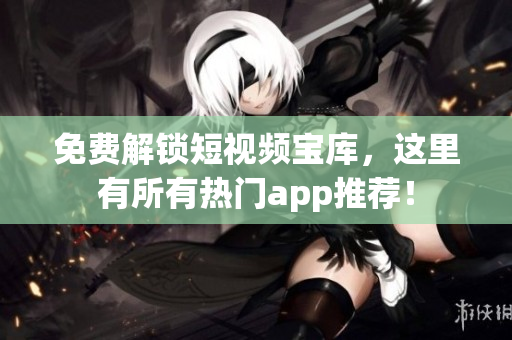 免费解锁短视频宝库，这里有所有热门app推荐！