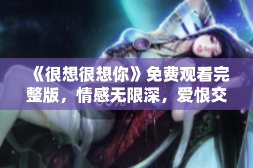 《很想很想你》免费观看完整版，情感无限深，爱恨交织扣人心弦