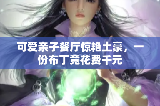 可爱亲子餐厅惊艳土豪，一份布丁竟花费千元