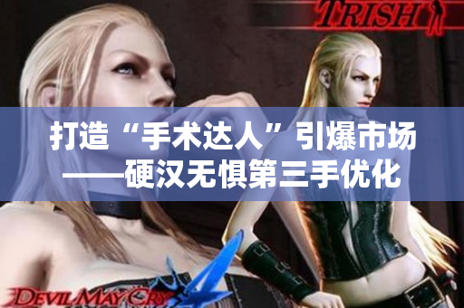 打造“手术达人”引爆市场——硬汉无惧第三手优化
