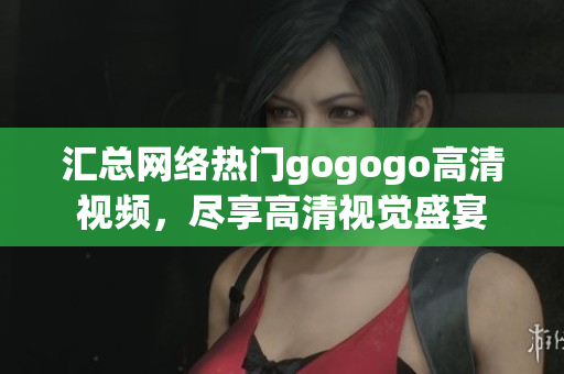 汇总网络热门gogogo高清视频，尽享高清视觉盛宴