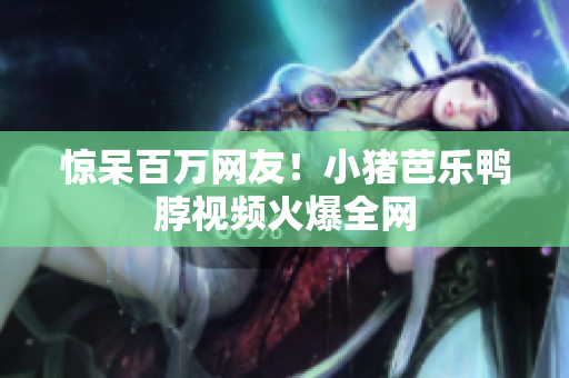 惊呆百万网友！小猪芭乐鸭脖视频火爆全网