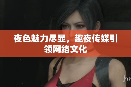 夜色魅力尽显，趣夜传媒引领网络文化