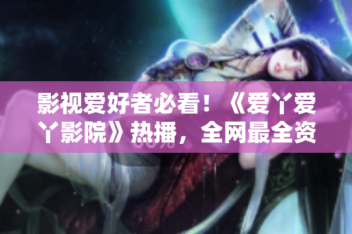 影视爱好者必看！《爱丫爱丫影院》热播，全网最全资源等你来！