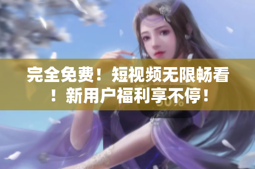 完全免费！短视频无限畅看！新用户福利享不停！