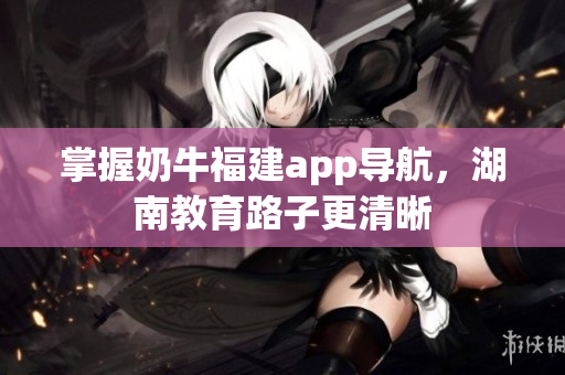 掌握奶牛福建app导航，湖南教育路子更清晰