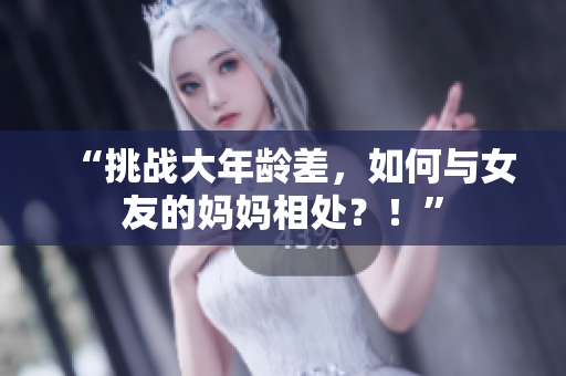 “挑战大年龄差，如何与女友的妈妈相处？！”