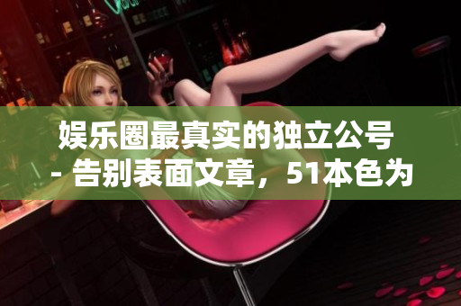 娱乐圈最真实的独立公号 - 告别表面文章，51本色为你呈现真实娱乐圈