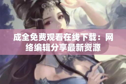 成全免费观看在线下载：网络编辑分享最新资源