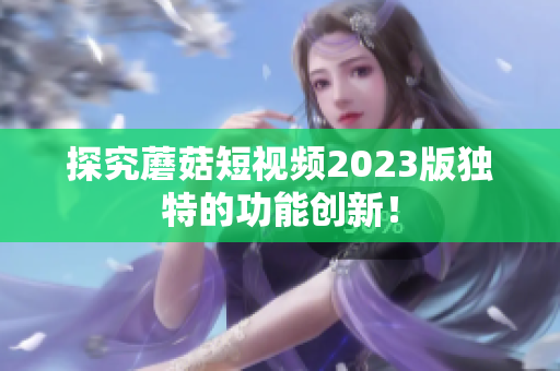 探究蘑菇短视频2023版独特的功能创新！