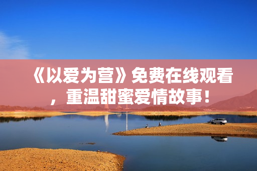 《以爱为营》免费在线观看，重温甜蜜爱情故事！