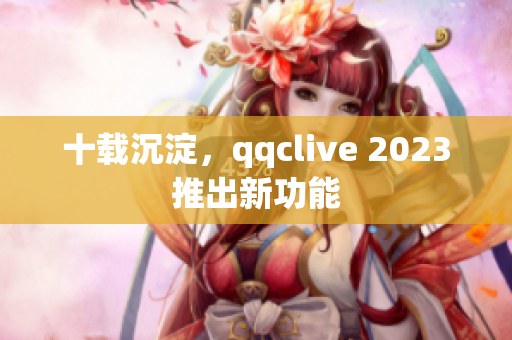 十载沉淀，qqclive 2023推出新功能