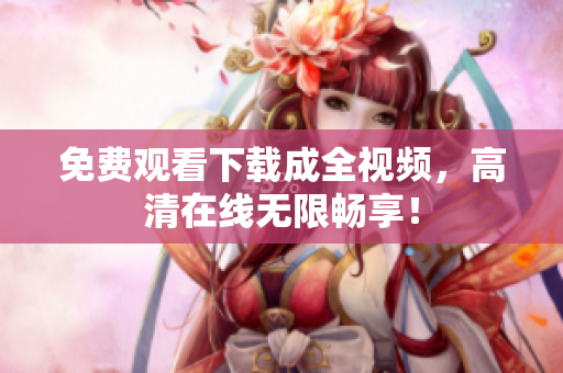 免费观看下载成全视频，高清在线无限畅享！