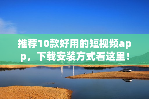 推荐10款好用的短视频app，下载安装方式看这里！