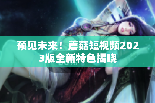 预见未来！蘑菇短视频2023版全新特色揭晓