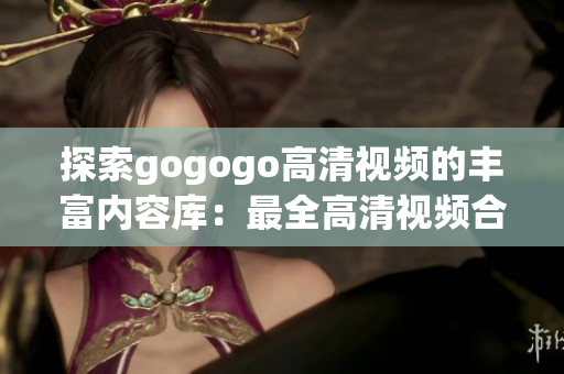 探索gogogo高清视频的丰富内容库：最全高清视频合集