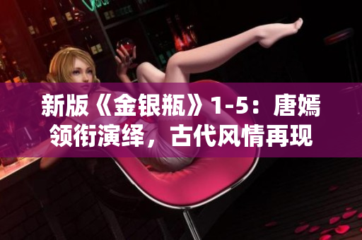 新版《金银瓶》1-5：唐嫣领衔演绎，古代风情再现