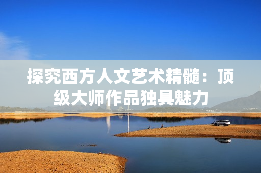 探究西方人文艺术精髓：顶级大师作品独具魅力