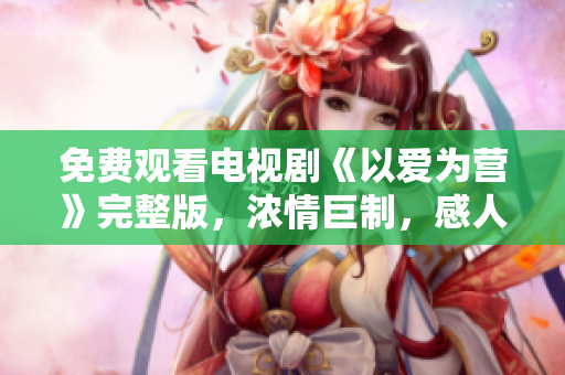 免费观看电视剧《以爱为营》完整版，浓情巨制，感人至深