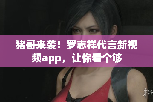 猪哥来袭！罗志祥代言新视频app，让你看个够