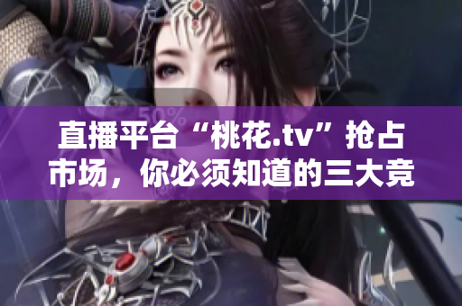 直播平台“桃花.tv”抢占市场，你必须知道的三大竞争点