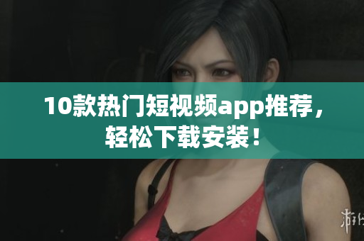10款热门短视频app推荐，轻松下载安装！