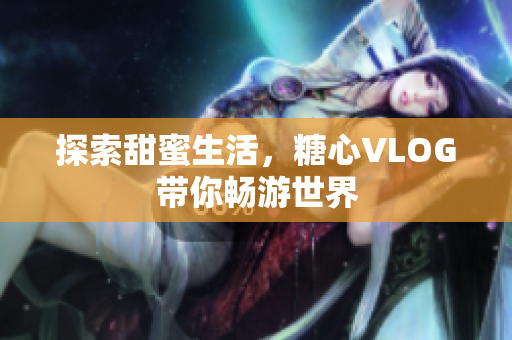 探索甜蜜生活，糖心VLOG带你畅游世界