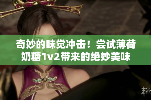 奇妙的味觉冲击！尝试薄荷奶糖1v2带来的绝妙美味