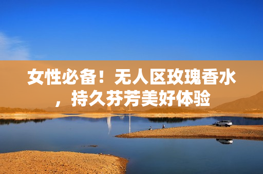 女性必备！无人区玫瑰香水，持久芬芳美好体验