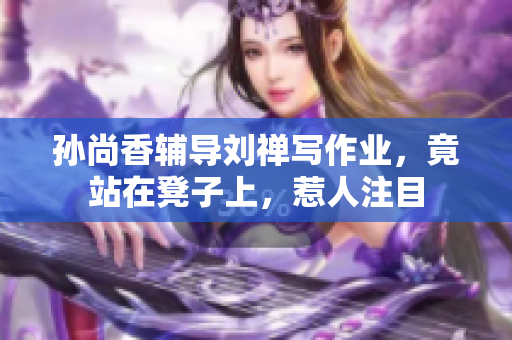 孙尚香辅导刘禅写作业，竟站在凳子上，惹人注目