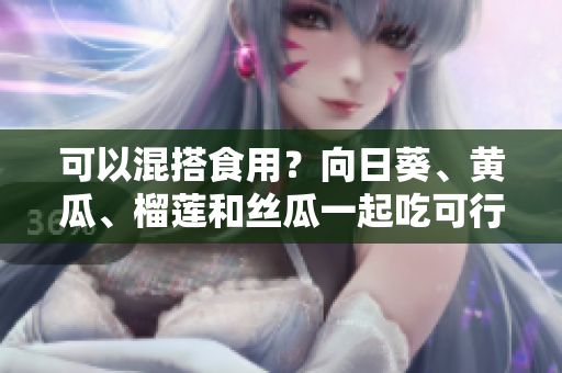 可以混搭食用？向日葵、黄瓜、榴莲和丝瓜一起吃可行吗？