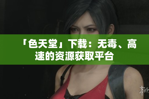 「色天堂」下载：无毒、高速的资源获取平台