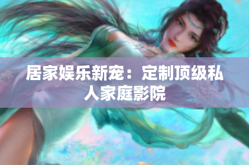 居家娱乐新宠：定制顶级私人家庭影院