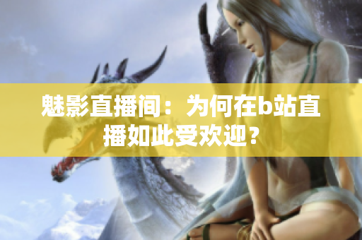 魅影直播间：为何在b站直播如此受欢迎？