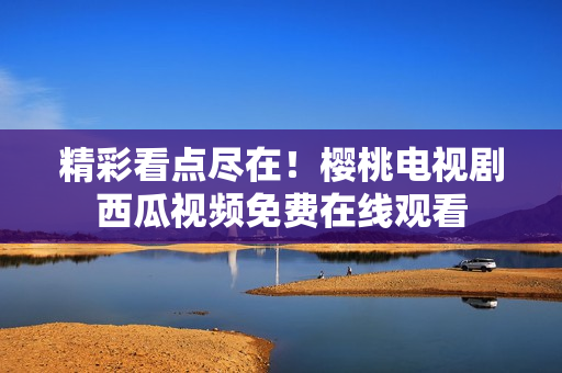 精彩看点尽在！樱桃电视剧西瓜视频免费在线观看