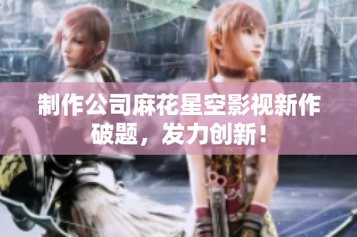 制作公司麻花星空影视新作破题，发力创新！