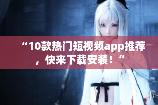 “10款热门短视频app推荐，快来下载安装！”