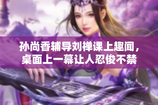 孙尚香辅导刘禅课上趣闻，桌面上一幕让人忍俊不禁