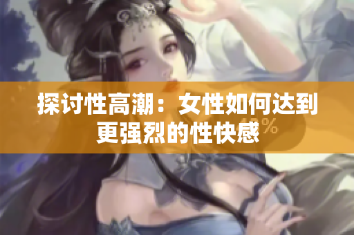 探讨性高潮：女性如何达到更强烈的性快感