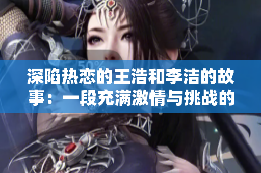 深陷热恋的王浩和李洁的故事：一段充满激情与挑战的爱情历程