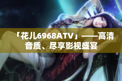 「花儿6968ATV」——高清音质、尽享影视盛宴