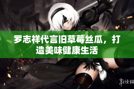 罗志祥代言旧草莓丝瓜，打造美味健康生活