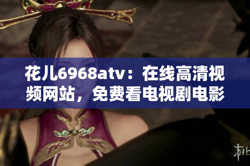花儿6968atv：在线高清视频网站，免费看电视剧电影