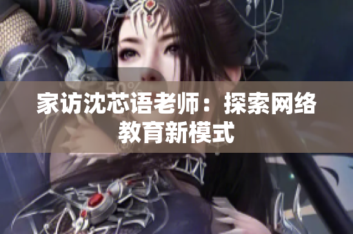 家访沈芯语老师：探索网络教育新模式