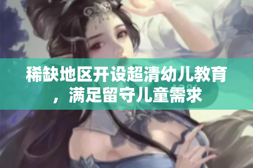 稀缺地区开设超清幼儿教育，满足留守儿童需求