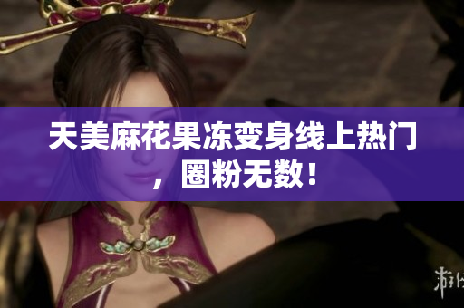 天美麻花果冻变身线上热门，圈粉无数！