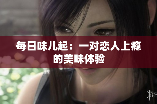 每日味儿起：一对恋人上瘾的美味体验